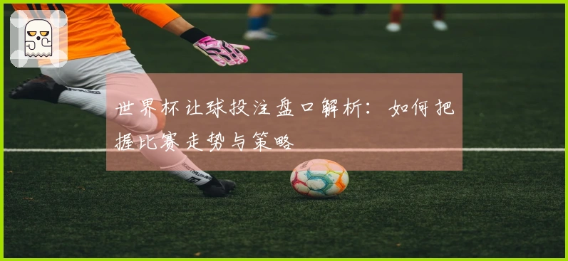 世界杯让球投注盘口解析：如何把握比赛走势与策略